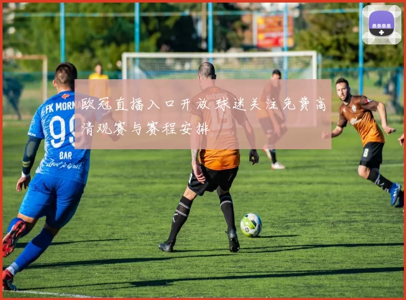欧冠直播入口开放 球迷关注免费高清观赛与赛程安排