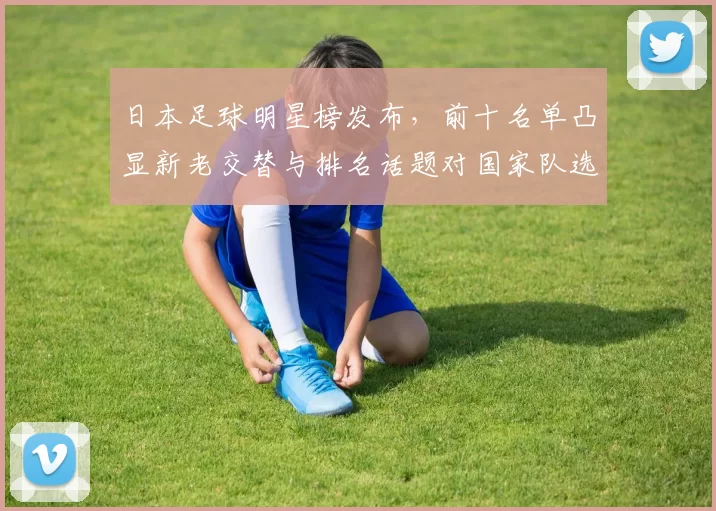 日本足球明星榜发布，前十名单凸显新老交替与排名话题对国家队选拔影响