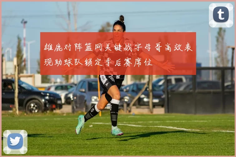 雄鹿对阵篮网关键战字母哥高效表现助球队锁定季后赛席位