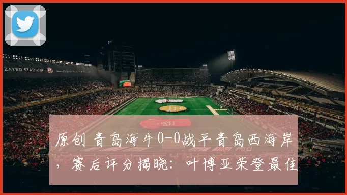 原创 青岛海牛0-0战平青岛西海岸，赛后评分揭晓：叶博亚荣登最佳球员