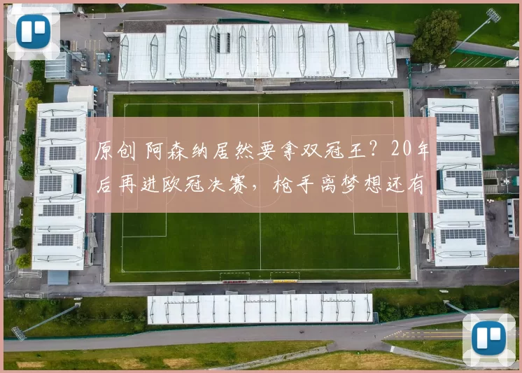 原创 阿森纳居然要拿双冠王？20年后再进欧冠决赛，枪手离梦想还有多远