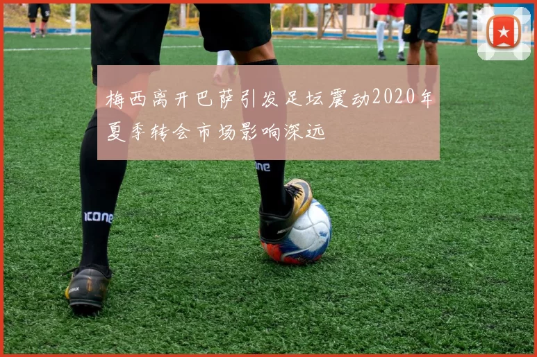 梅西离开巴萨引发足坛震动2020年夏季转会市场影响深远