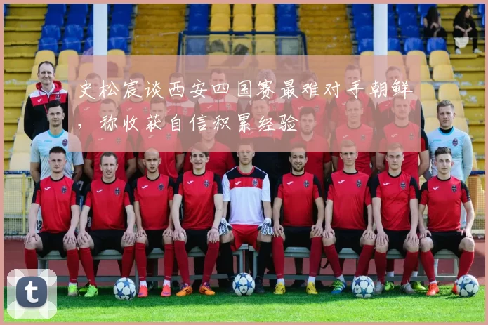 史松宸谈西安四国赛最难对手朝鲜，称收获自信积累经验