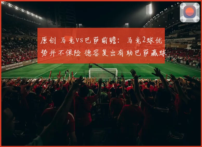 原创 马竞vs巴萨前瞻：马竞2球优势并不保险 德容复出有助巴萨赢球