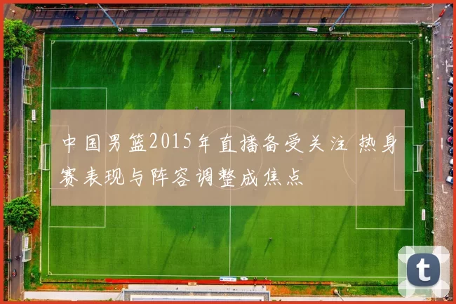 中国男篮2015年直播备受关注 热身赛表现与阵容调整成焦点