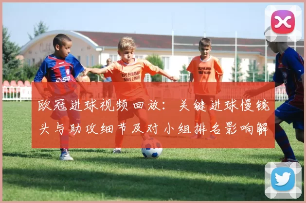 欧冠进球视频回放：关键进球慢镜头与助攻细节及对小组排名影响解读