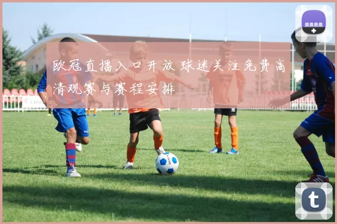 欧冠直播入口开放 球迷关注免费高清观赛与赛程安排