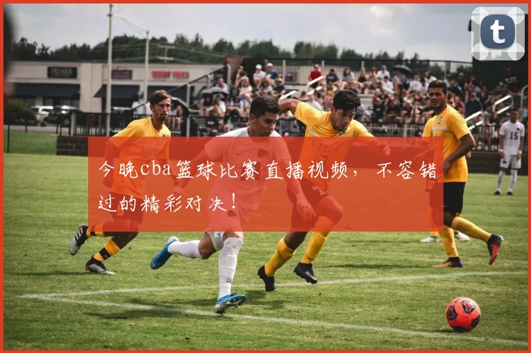 今晚cba篮球比赛直播视频，不容错过的精彩对决！