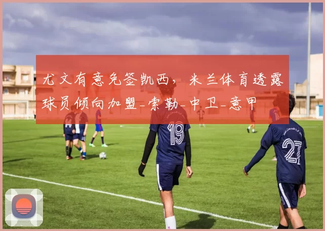 尤文有意免签凯西,米兰体育透露球员倾向加盟_索勒_中卫_意甲
