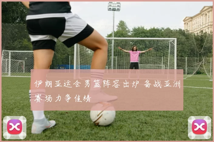 伊朗亚运会男篮阵容出炉 备战亚洲赛场力争佳绩