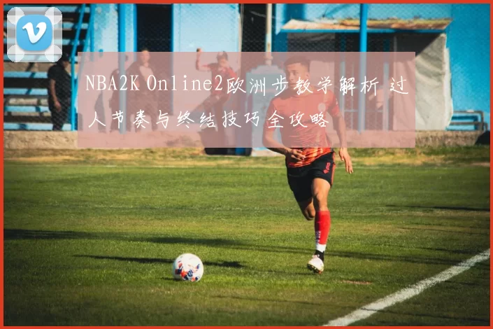 NBA2K Online2欧洲步教学解析 过人节奏与终结技巧全攻略