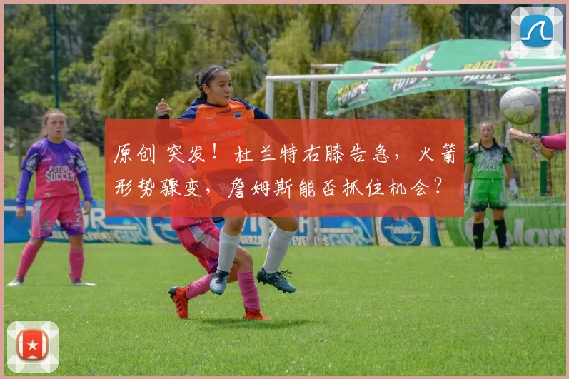 原创 突发！杜兰特右膝告急，火箭形势骤变，詹姆斯能否抓住机会？