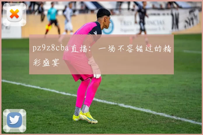 pz9z8cba直播：一场不容错过的精彩盛宴