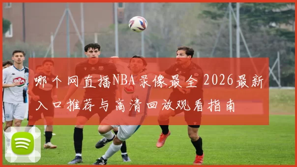 哪个网直播NBA录像最全 2026最新入口推荐与高清回放观看指南
