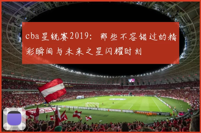 cba星锐赛2019：那些不容错过的精彩瞬间与未来之星闪耀时刻