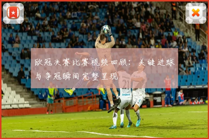 欧冠决赛比赛视频回顾:关键进球与争冠瞬间完整呈现
