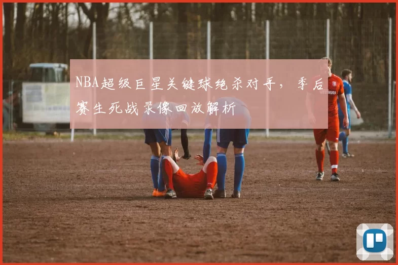 NBA超级巨星关键球绝杀对手,季后赛生死战录像回放解析