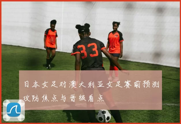 日本女足对澳大利亚女足赛前预测攻防焦点与晋级看点