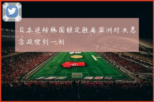 日本逆转韩国锁定胜局亚洲对决悬念延续到一刻