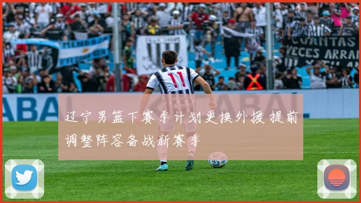 辽宁男篮下赛季计划更换外援 提前调整阵容备战新赛季