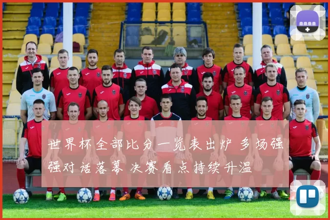 世界杯全部比分一览表出炉 多场强强对话落幕 决赛看点持续升温