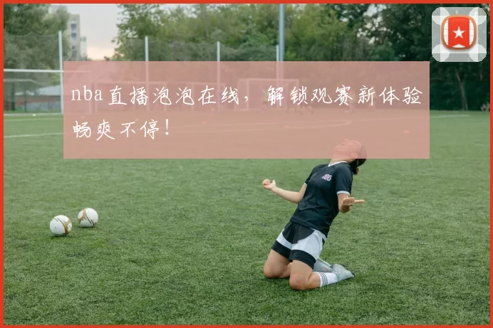 nba直播泡泡在线,解锁观赛新体验畅爽不停!
