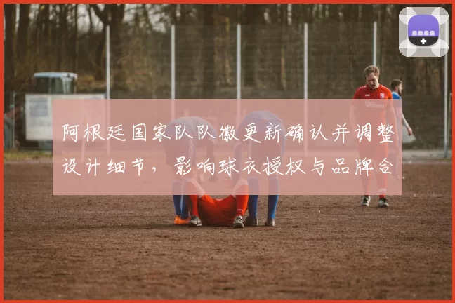 阿根廷国家队队徽更新确认并调整设计细节,影响球衣授权与品牌合作