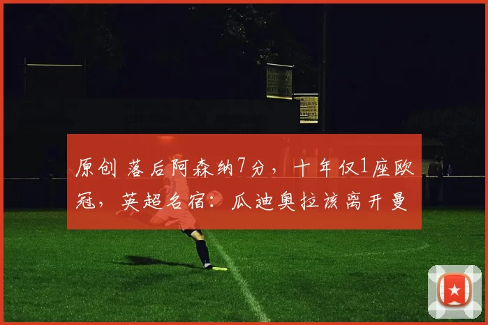 原创 落后阿森纳7分，十年仅1座欧冠，英超名宿：瓜迪奥拉该离开曼城了