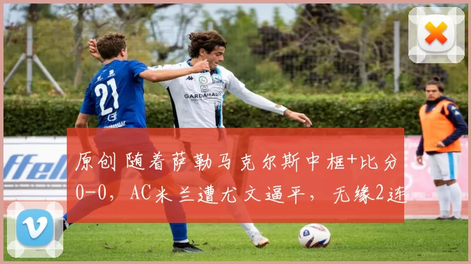 原创 随着萨勒马克尔斯中框+比分0-0，AC米兰遭尤文逼平，无缘2连胜