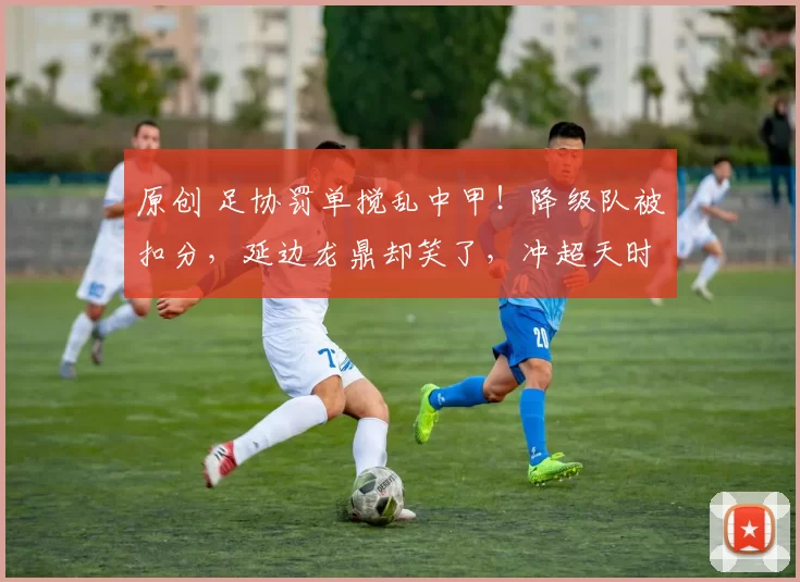 原创 足协罚单搅乱中甲!降级队被扣分,延边龙鼎却笑了,冲超天时到了?