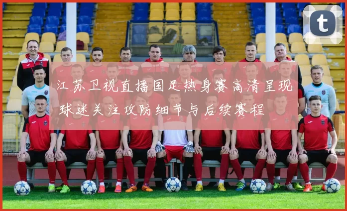 江苏卫视直播国足热身赛高清呈现 球迷关注攻防细节与后续赛程