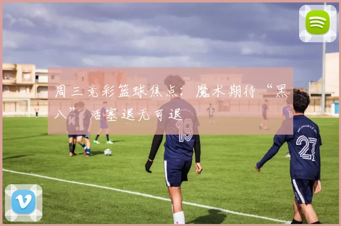 周三竞彩篮球焦点：魔术期待“黑八” 活塞退无可退