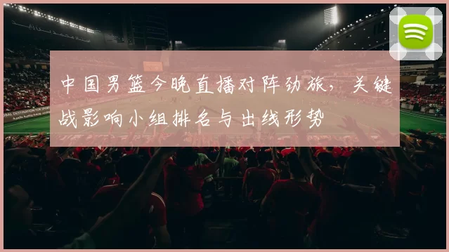 中国男篮今晚直播对阵劲旅,关键战影响小组排名与出线形势