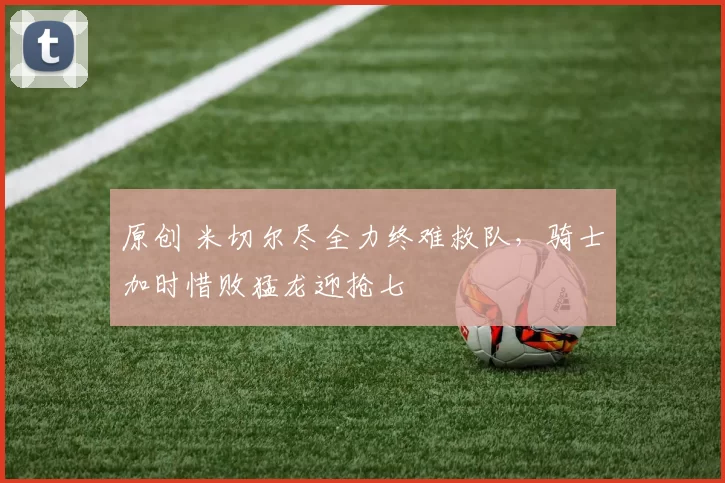 原创 米切尔尽全力终难救队，骑士加时惜败猛龙迎抢七