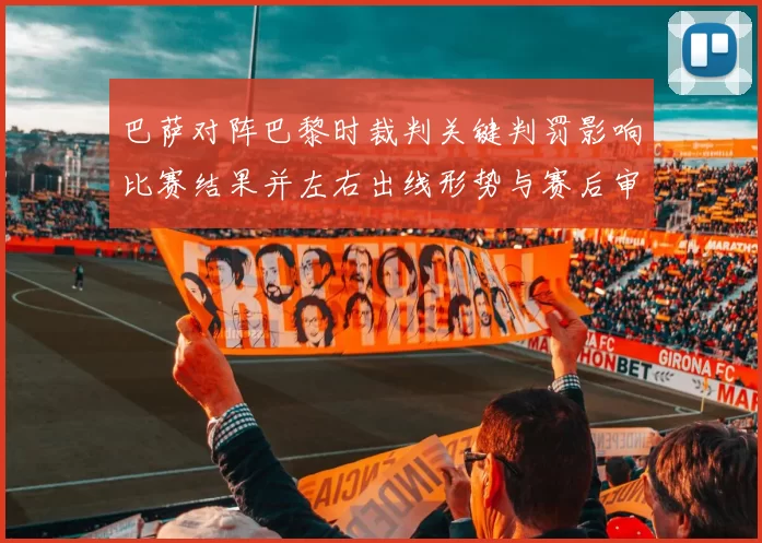 巴萨对阵巴黎时裁判关键判罚影响比赛结果并左右出线形势与赛后审查