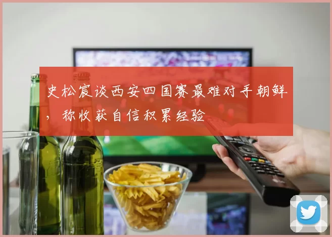 史松宸谈西安四国赛最难对手朝鲜，称收获自信积累经验