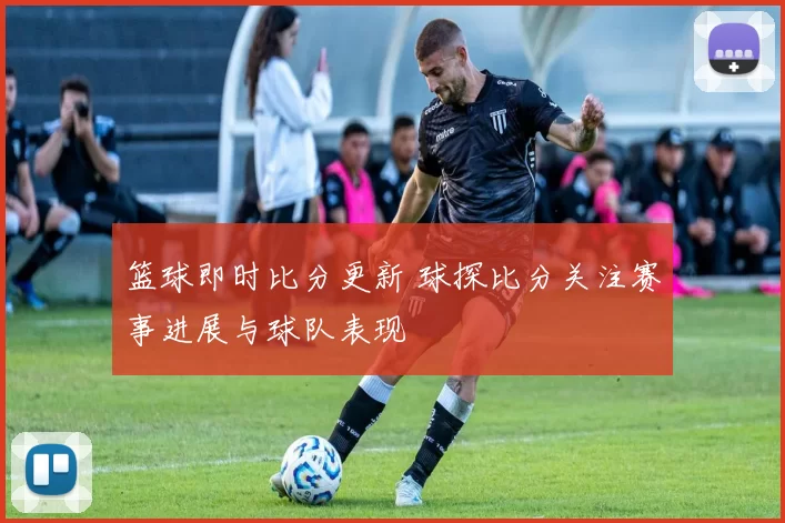 篮球即时比分更新 球探比分关注赛事进展与球队表现