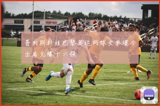 普利斯科娃巴黎奥运网球女单爆冷出局无缘十六强