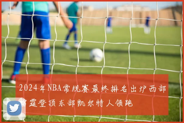 2024年NBA常规赛最终排名出炉西部雷霆登顶东部凯尔特人领跑