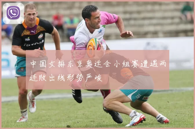 中国女排东京奥运会小组赛遭遇两连败出线形势严峻