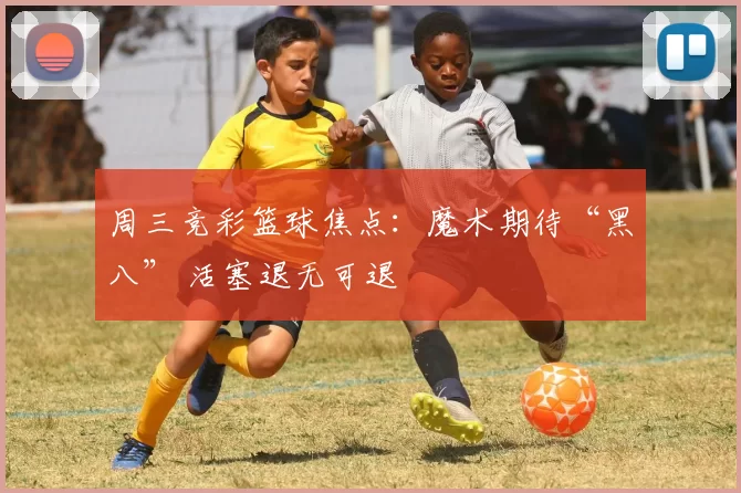 周三竞彩篮球焦点：魔术期待“黑八” 活塞退无可退