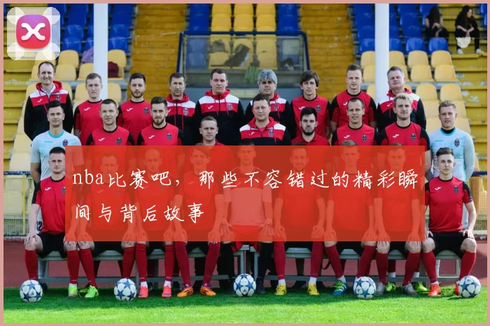 nba比赛吧，那些不容错过的精彩瞬间与背后故事