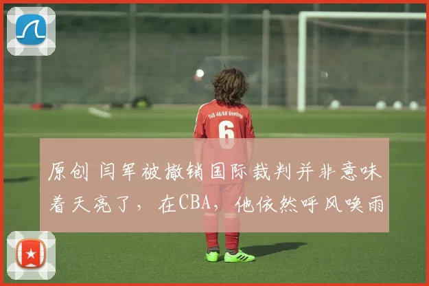 原创 闫军被撤销国际裁判并非意味着天亮了,在CBA,他依然呼风唤雨