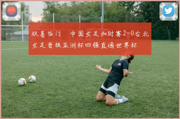 双喜临门☞中国女足加时赛2-0台北女足晋级亚洲杯四强直通世界杯
