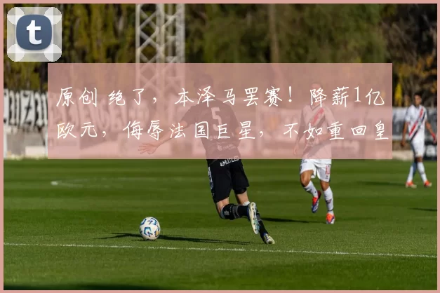 原创 绝了，本泽马罢赛！降薪1亿欧元，侮辱法国巨星，不如重回皇马