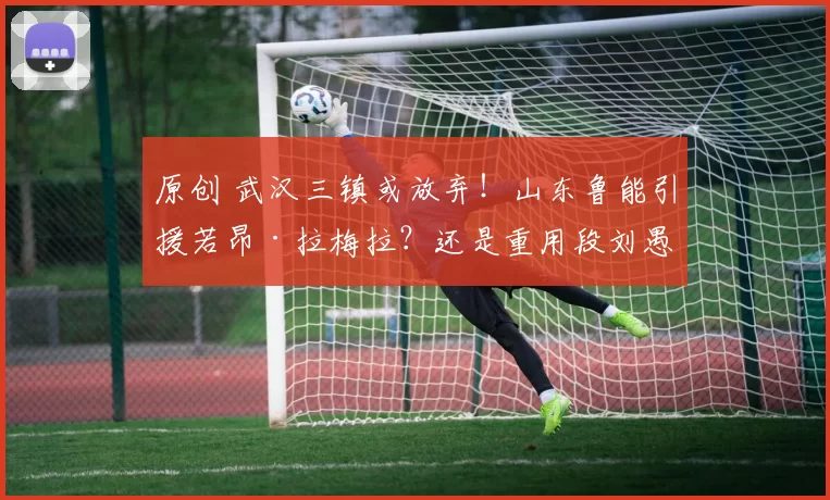 原创 武汉三镇或放弃！山东鲁能引援若昂·拉梅拉？还是重用段刘愚？
