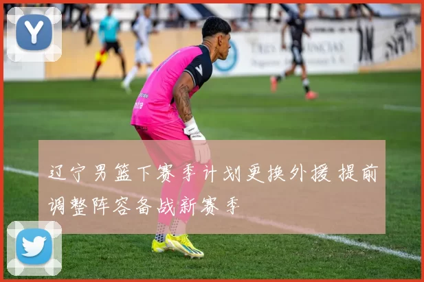 辽宁男篮下赛季计划更换外援 提前调整阵容备战新赛季