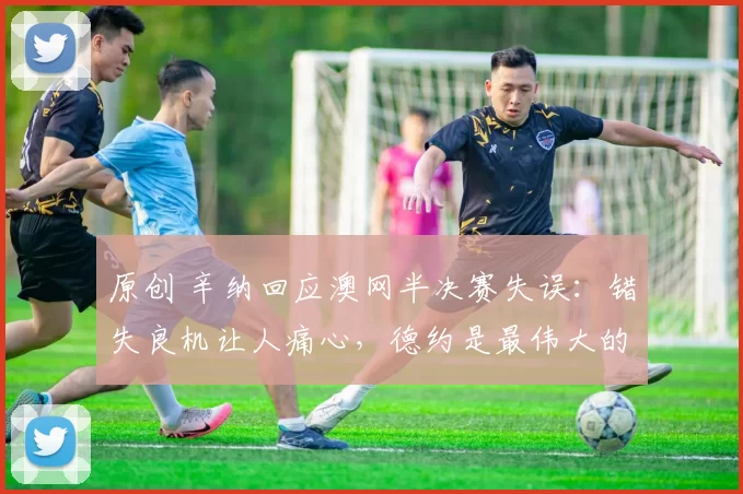 原创 辛纳回应澳网半决赛失误:错失良机让人痛心,德约是最伟大的球员