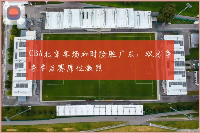 CBA北京客场加时险胜广东,双方争夺季后赛席位激烈