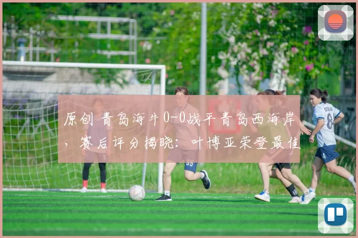 原创 青岛海牛0-0战平青岛西海岸，赛后评分揭晓：叶博亚荣登最佳球员
